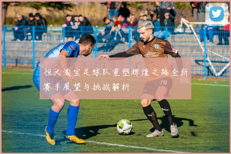 恒大淘宝足球队重塑辉煌之路全新赛季展望与挑战解析