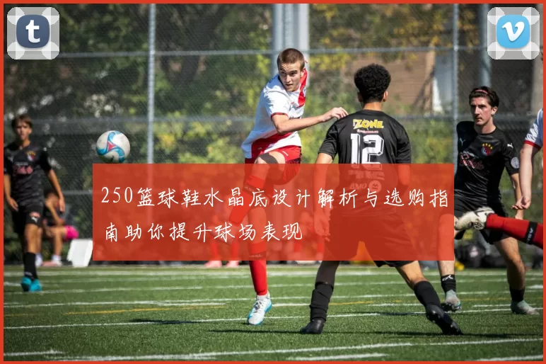 250篮球鞋水晶底设计解析与选购指南助你提升球场表现