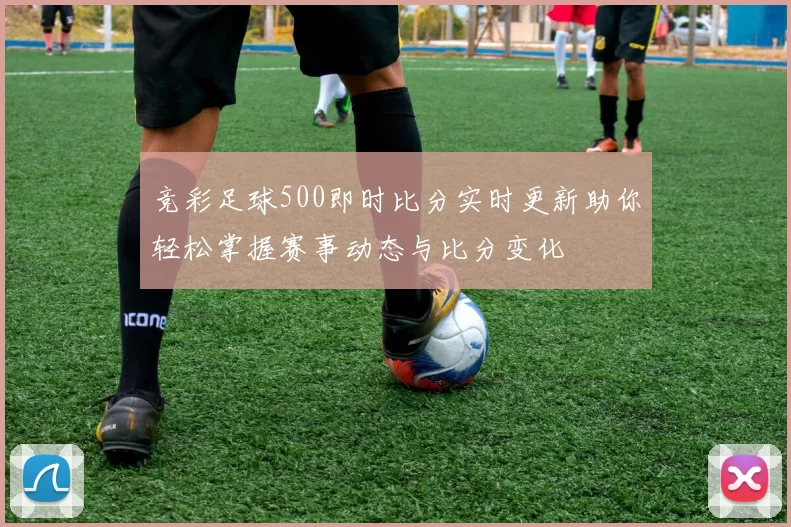 竞彩足球500即时比分实时更新助你轻松掌握赛事动态与比分变化