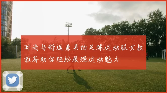 时尚与舒适兼具的足球运动服女款推荐助你轻松展现运动魅力