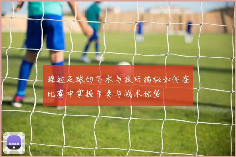 操控足球的艺术与技巧揭秘如何在比赛中掌握节奏与战术优势